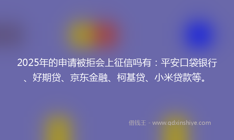 2025年的申请被拒会上征信吗有：平安口袋银行、好期贷、京东金融、柯基贷、小米贷款等。