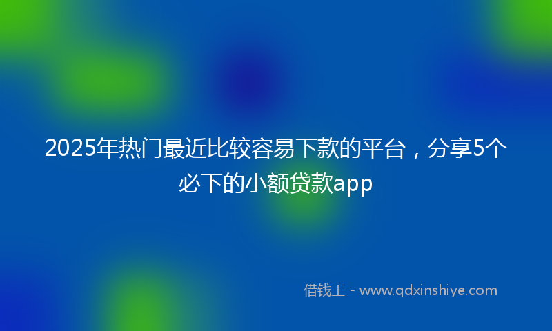 2025年热门最近比较容易下款的平台，分享5个必下的小额贷款app
