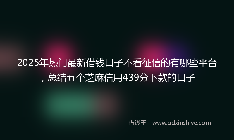 2025年热门最新借钱口子不看征信的有哪些平台，总结五个芝麻信用439分下款的口子