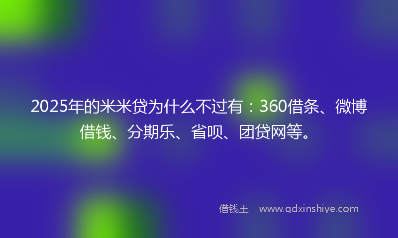 2025年的米米贷为什么不过有：360借条、微博借钱、分期乐、省呗、团贷网等。