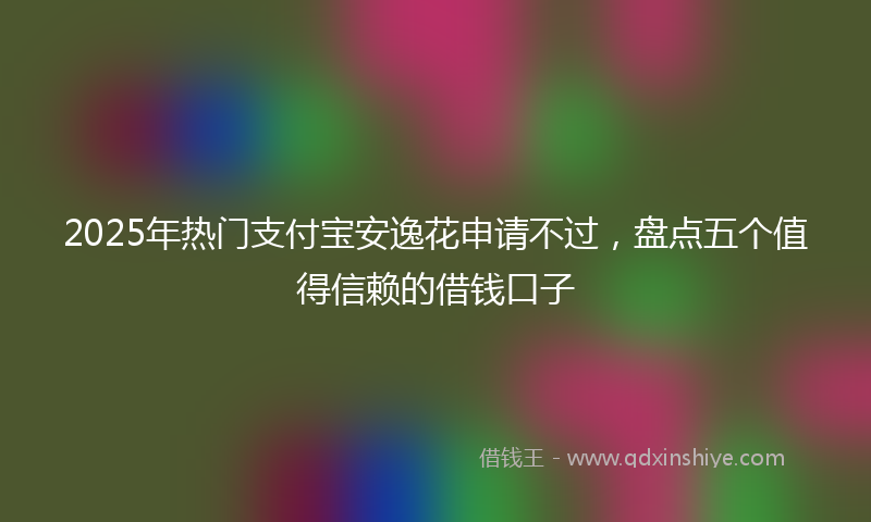 2025年热门支付宝安逸花申请不过，盘点五个值得信赖的借钱口子