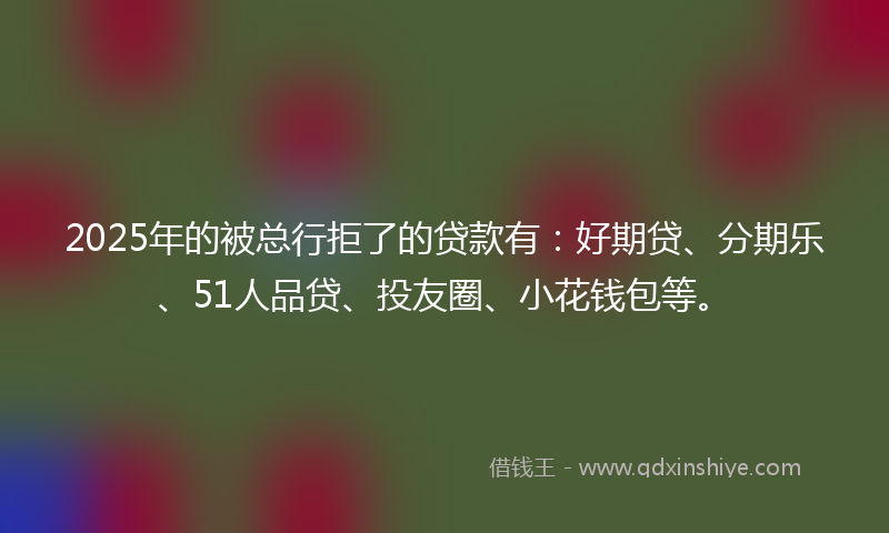 2025年的被总行拒了的贷款有：好期贷、分期乐、51人品贷、投友圈、小花钱包等。