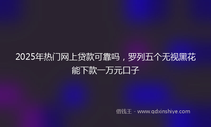 2025年热门网上贷款可靠吗，罗列五个无视黑花能下款一万元口子