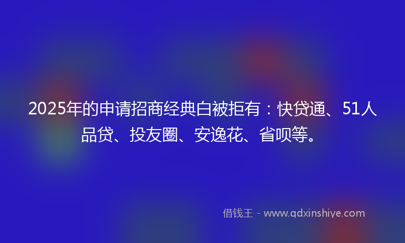 2025年的申请招商经典白被拒有：快贷通、51人品贷、投友圈、安逸花、省呗等。