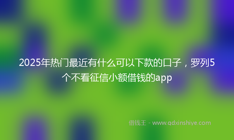 2025年热门最近有什么可以下款的口子，罗列5个不看征信小额借钱的app