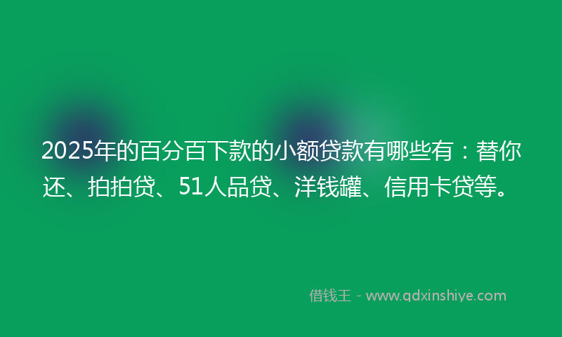 2025年的百分百下款的小额贷款有哪些有：替你还、拍拍贷、51人品贷、洋钱罐、信用卡贷等。