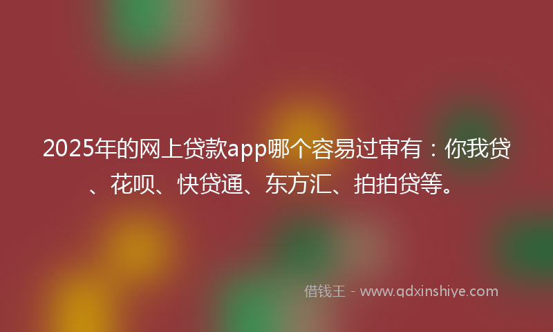 2025年的网上贷款app哪个容易过审有：你我贷、花呗、快贷通、东方汇、拍拍贷等。