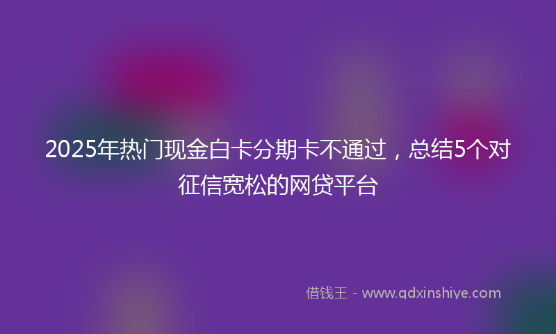 2025年热门现金白卡分期卡不通过，总结5个对征信宽松的网贷平台
