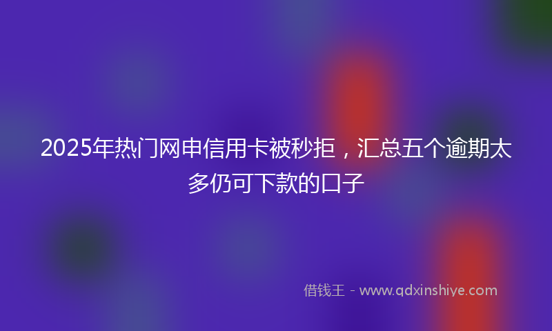 2025年热门网申信用卡被秒拒，汇总五个逾期太多仍可下款的口子