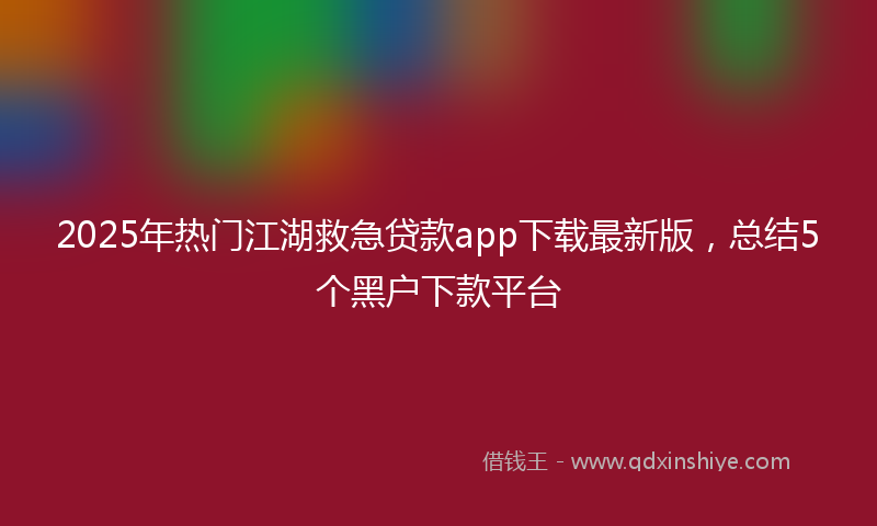 2025年热门江湖救急贷款app下载最新版，总结5个黑户下款平台