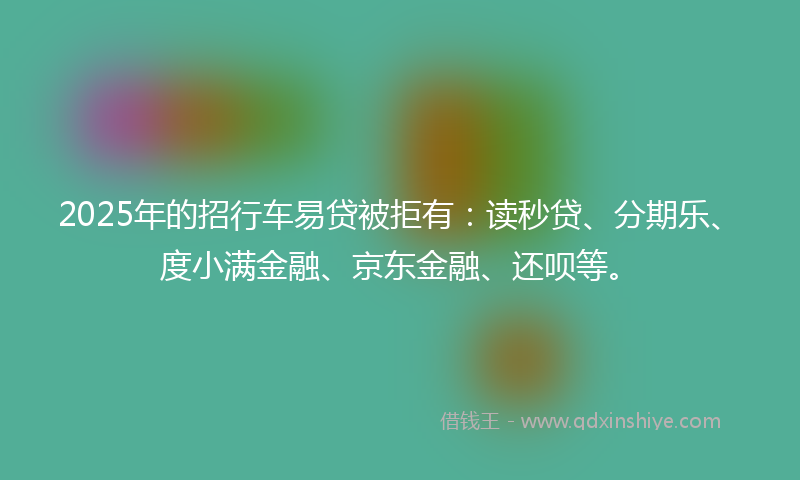 2025年的招行车易贷被拒有：读秒贷、分期乐、度小满金融、京东金融、还呗等。