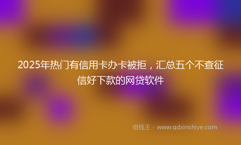 2025年热门有信用卡办卡被拒，汇总五个不查征信好下款的网贷软件