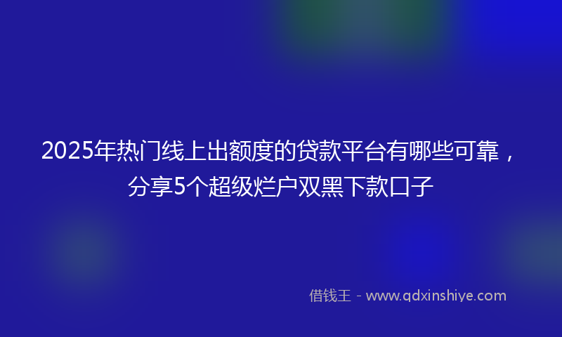 2025年热门线上出额度的贷款平台有哪些可靠，分享5个超级烂户双黑下款口子