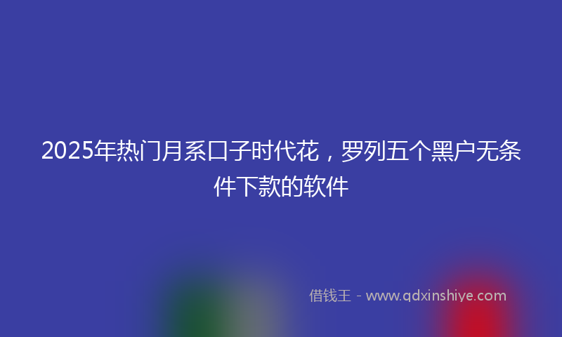 2025年热门月系口子时代花，罗列五个黑户无条件下款的软件