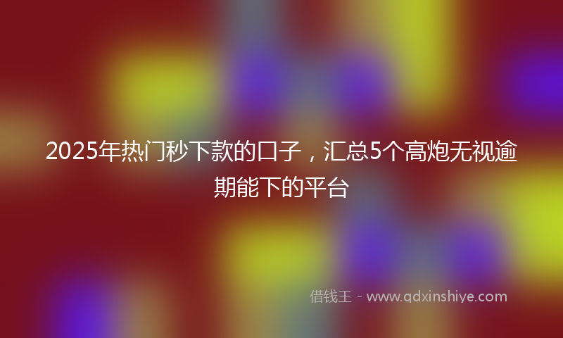 2025年热门秒下款的口子，汇总5个高炮无视逾期能下的平台