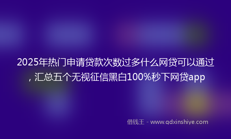 2025年热门申请贷款次数过多什么网贷可以通过，汇总五个无视征信黑白100%秒下网贷app