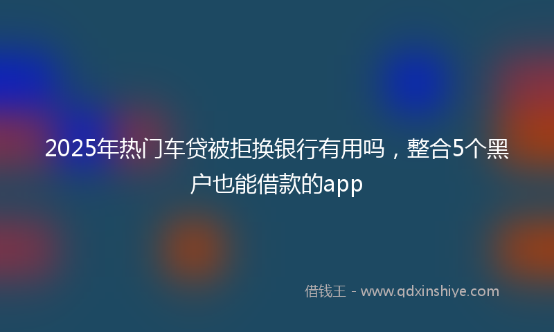 2025年热门车贷被拒换银行有用吗，整合5个黑户也能借款的app