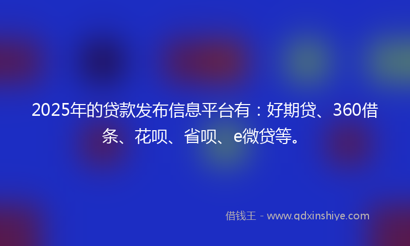 2025年的贷款发布信息平台有：好期贷、360借条、花呗、省呗、e微贷等。