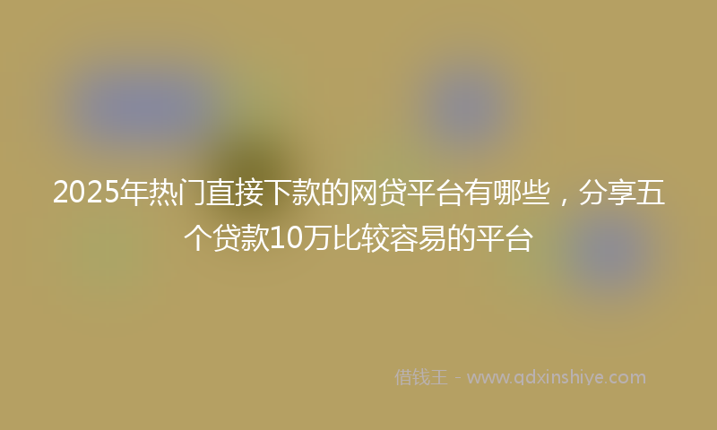 2025年热门直接下款的网贷平台有哪些，分享五个贷款10万比较容易的平台