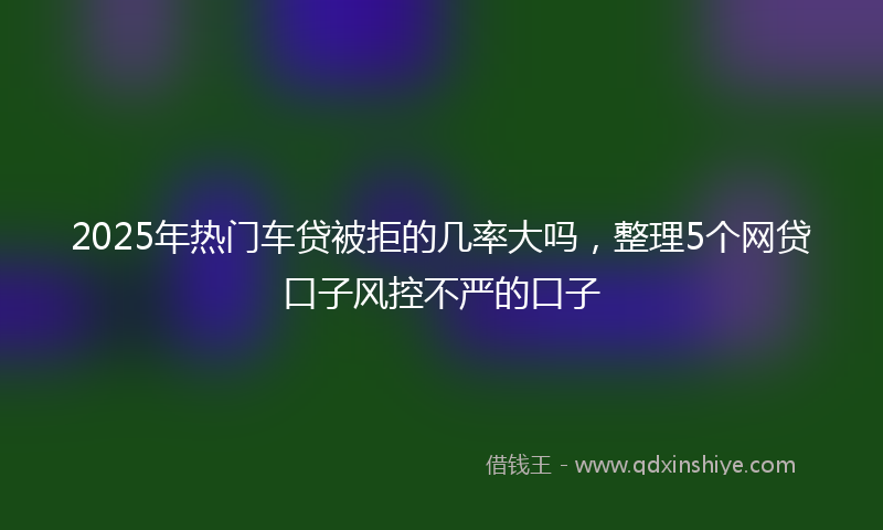 2025年热门车贷被拒的几率大吗，整理5个网贷口子风控不严的口子