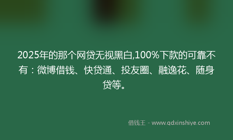 2025年的那个网贷无视黑白,100%下款的可靠不有：微博借钱、快贷通、投友圈、融逸花、随身贷等。
