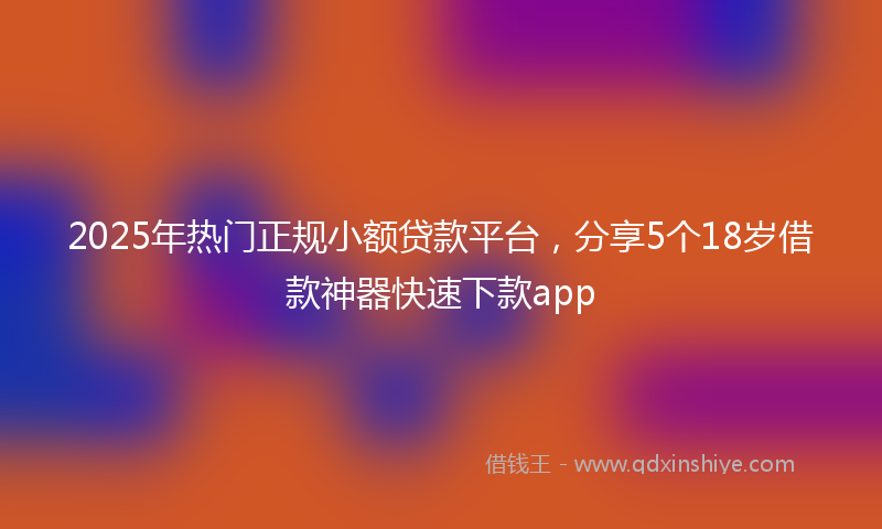 2025年热门正规小额贷款平台，分享5个18岁借款神器快速下款app