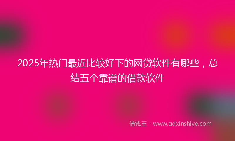 2025年热门最近比较好下的网贷软件有哪些，总结五个靠谱的借款软件