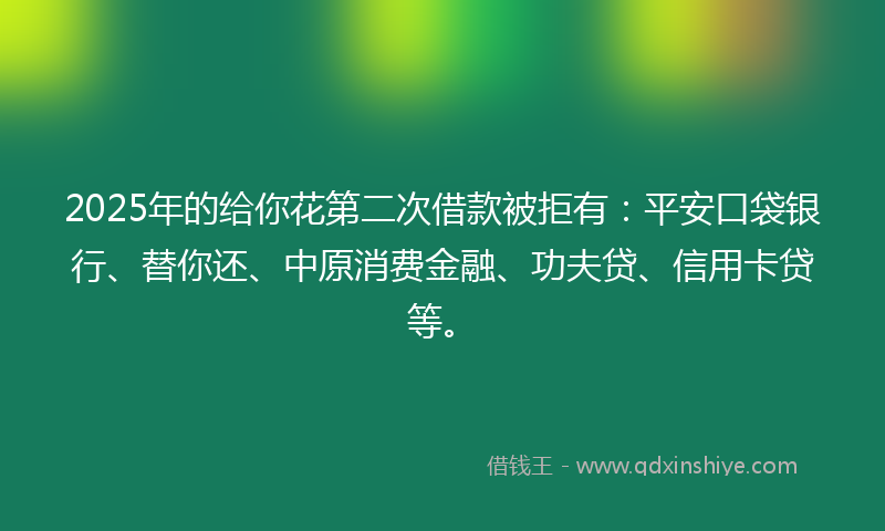 2025年的给你花第二次借款被拒有：平安口袋银行、替你还、中原消费金融、功夫贷、信用卡贷等。