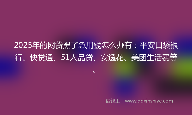 2025年的网贷黑了急用钱怎么办有：平安口袋银行、快贷通、51人品贷、安逸花、美团生活费等。