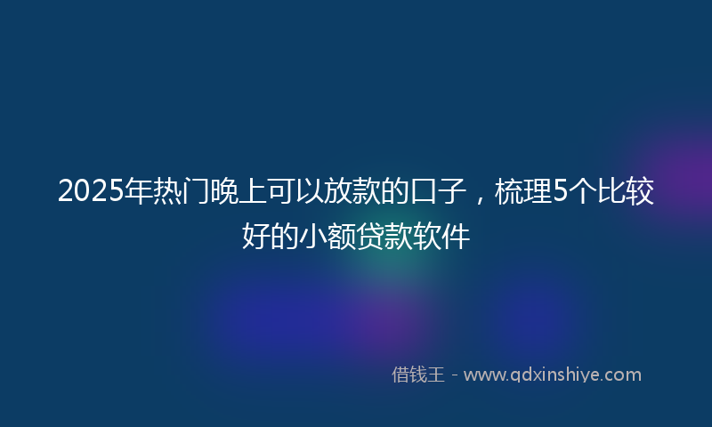 2025年热门晚上可以放款的口子，梳理5个比较好的小额贷款软件