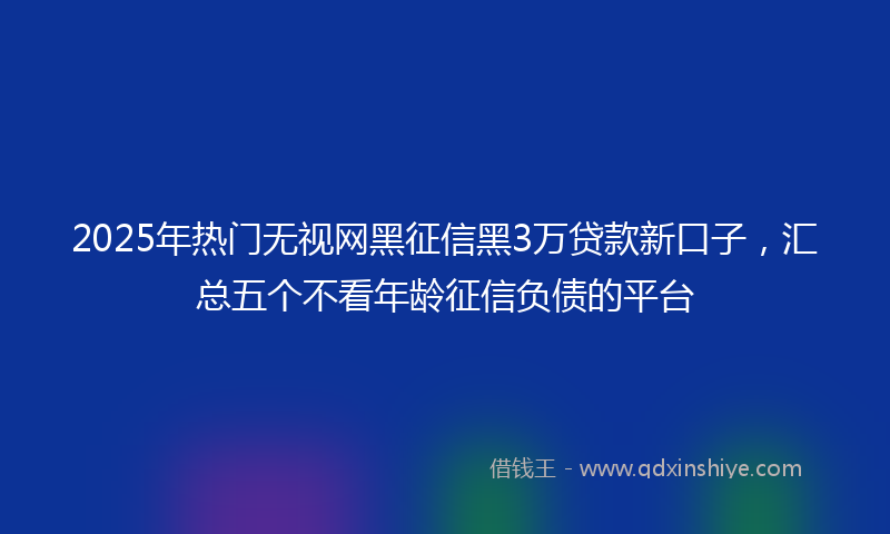2025年热门无视网黑征信黑3万贷款新口子，汇总五个不看年龄征信负债的平台
