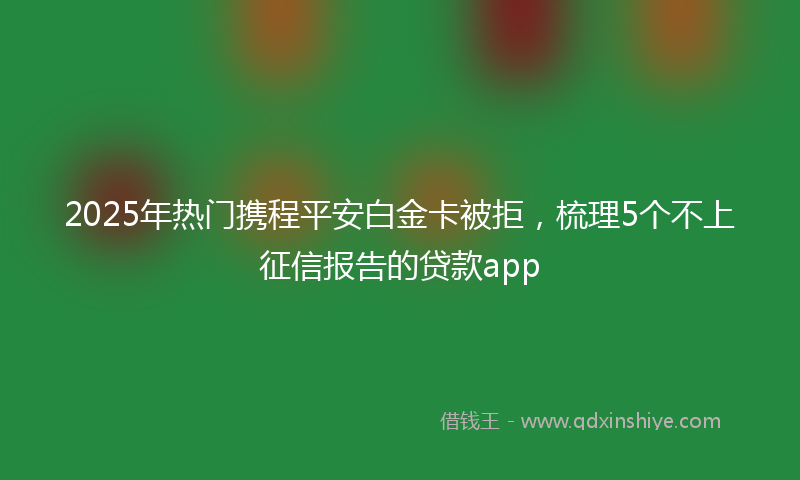 2025年热门携程平安白金卡被拒，梳理5个不上征信报告的贷款app