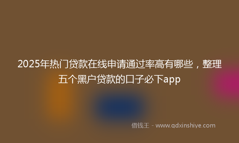 2025年热门贷款在线申请通过率高有哪些，整理五个黑户贷款的口子必下app