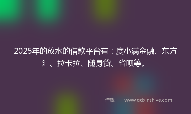 2025年的放水的借款平台有：度小满金融、东方汇、拉卡拉、随身贷、省呗等。
