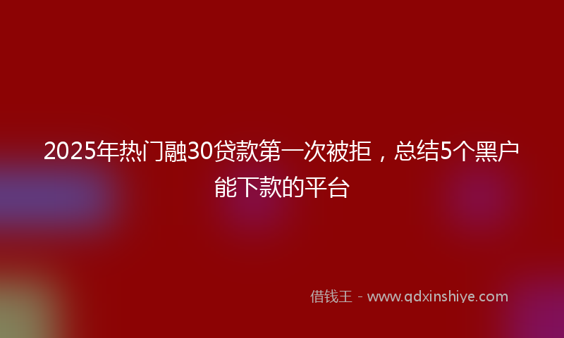 2025年热门融30贷款第一次被拒，总结5个黑户能下款的平台