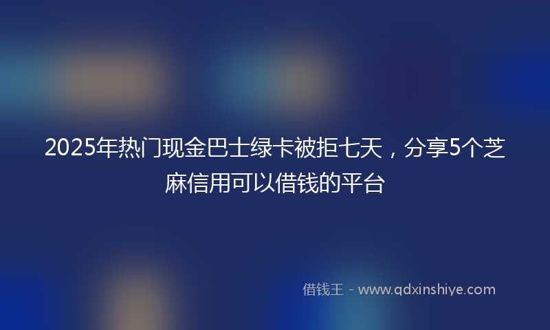 2025年热门现金巴士绿卡被拒七天，分享5个芝麻信用可以借钱的平台