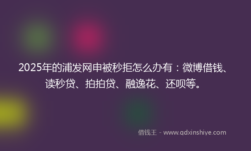 2025年的浦发网申被秒拒怎么办有：微博借钱、读秒贷、拍拍贷、融逸花、还呗等。