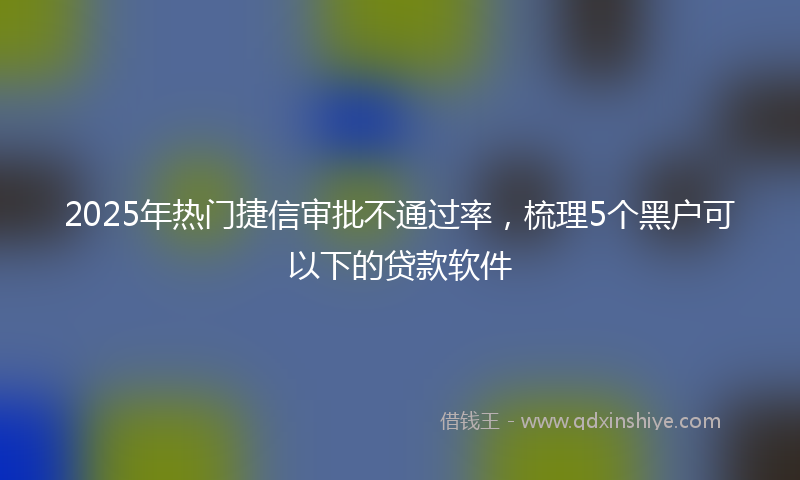 2025年热门捷信审批不通过率，梳理5个黑户可以下的贷款软件