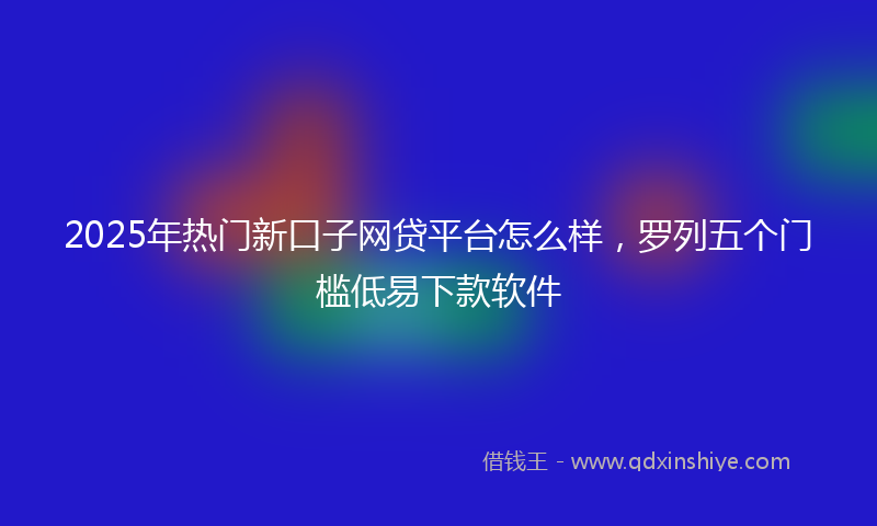 2025年热门新口子网贷平台怎么样，罗列五个门槛低易下款软件