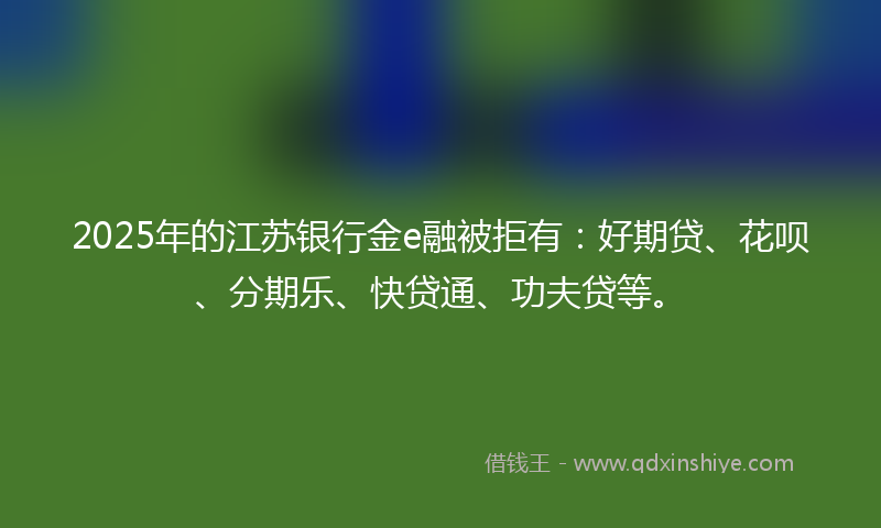 2025年的江苏银行金e融被拒有：好期贷、花呗、分期乐、快贷通、功夫贷等。