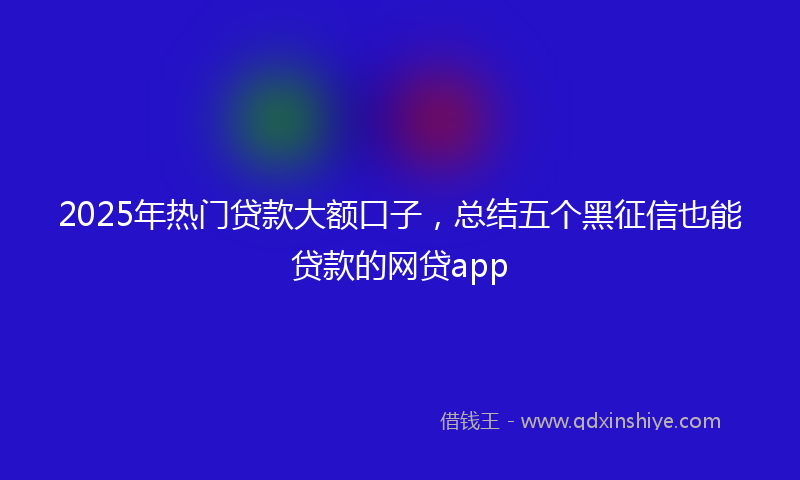 2025年热门贷款大额口子，总结五个黑征信也能贷款的网贷app