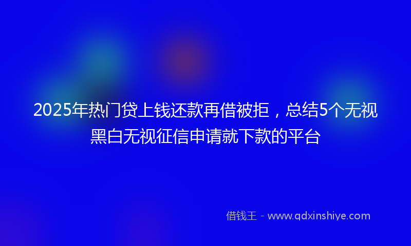 2025年热门贷上钱还款再借被拒，总结5个无视黑白无视征信申请就下款的平台