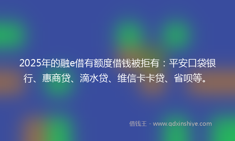 2025年的融e借有额度借钱被拒有：平安口袋银行、惠商贷、滴水贷、维信卡卡贷、省呗等。