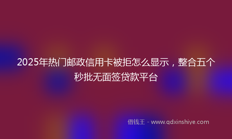 2025年热门邮政信用卡被拒怎么显示，整合五个秒批无面签贷款平台