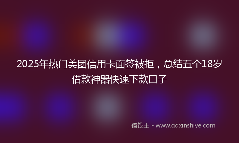 2025年热门美团信用卡面签被拒，总结五个18岁借款神器快速下款口子