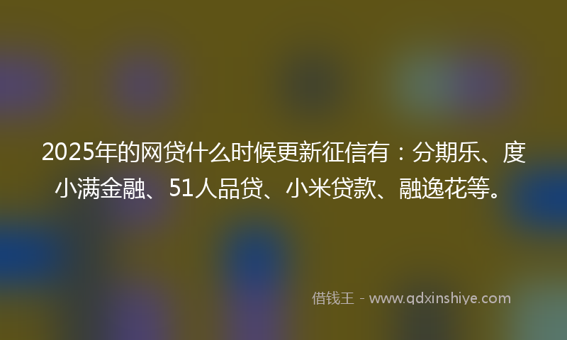 2025年的网贷什么时候更新征信有：分期乐、度小满金融、51人品贷、小米贷款、融逸花等。