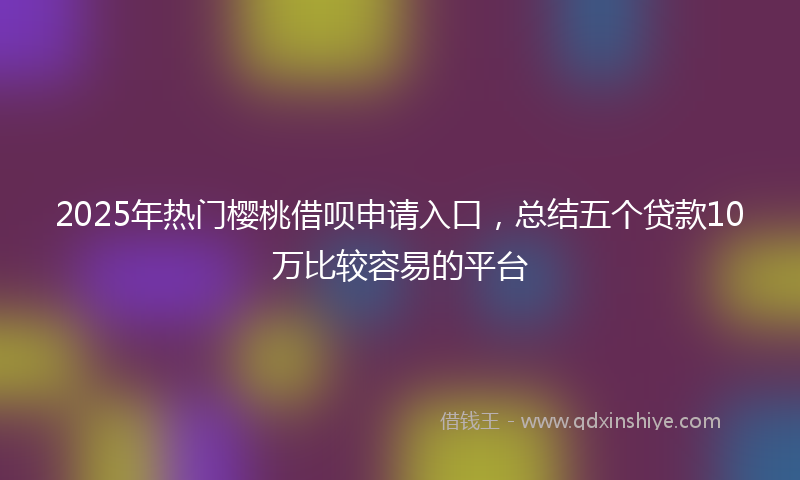 2025年热门樱桃借呗申请入口，总结五个贷款10万比较容易的平台