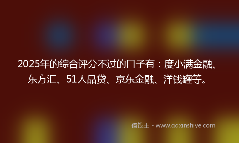 2025年的综合评分不过的口子有：度小满金融、东方汇、51人品贷、京东金融、洋钱罐等。