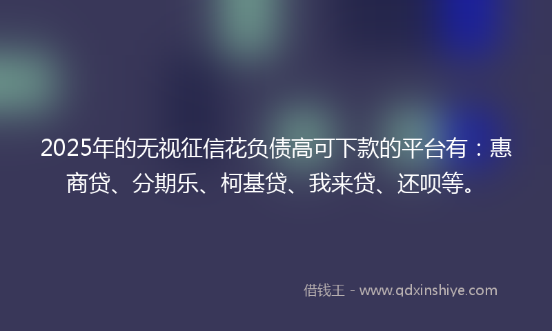 2025年的无视征信花负债高可下款的平台有：惠商贷、分期乐、柯基贷、我来贷、还呗等。