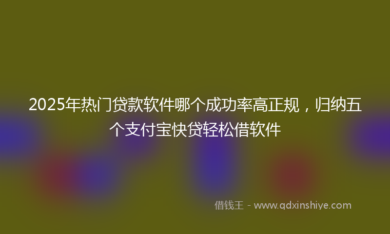 2025年热门贷款软件哪个成功率高正规，归纳五个支付宝快贷轻松借软件